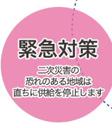 緊急対策　二次災害の恐れのある地域は直ちに供給を停止します