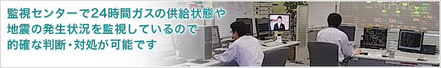 監視センターで24時間ガスの供給状態や地震の発生状況を監視しているので的確な判断・対処が可能です