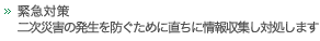 緊急対策　二次災害の発生を防ぐために直ちに情報収集し対処します