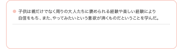子供は親だけでなく周りの大人たちに褒められる経験や楽しい経験により自信をもち、また、やってみたいという意欲が沸くものだということを学んだ。