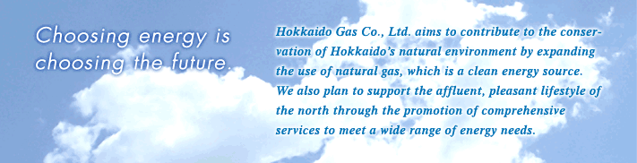 Hokkaido Gas Co., Ltd. aims to contribute to the conservation of Hokkaido’s natural environment by expanding the use of natural gas, which is a clean energy source. We also plan to support the affluent, pleasant lifestyle of the north through the promotion of comprehensive services to meet a wide range of energy needs.