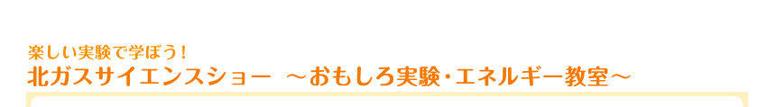 楽しい実験で学ぼう！　北ガスサイエンスショー　～おもしろ実験・エネルギー教室～