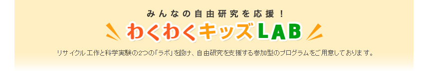 みんなの自由研究を応援！「わくわくキッズLAB」リサイクル工作と科学実験の2つの「ラボ」を設け、自由研究を支援する参加型のプログラムをご用意しております。