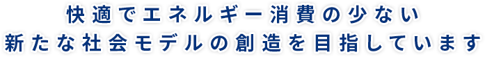 快適でエネルギー消費の少ない新たな社会モデルの創造を目指しています