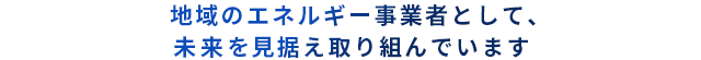 地域のエネルギー事業者として、未来を見据え取り組んでいます