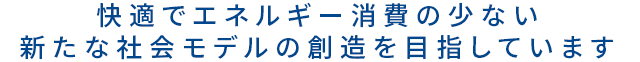 快適でエネルギー消費の少ない新たな社会モデルの創造を目指しています