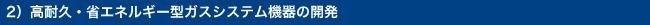 2）高耐久・省エネルギー型ガスシステム機器の開発