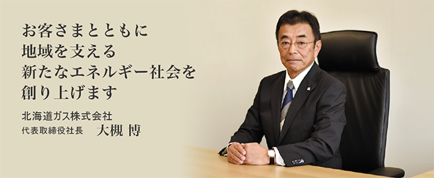お客さまとともに地域を支える新たなエネルギー社会を創り上げます 北海道ガス株式会社 代表取締役社長 大槻 博