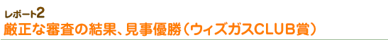 厳正な審査の結果、見事優勝（ウィズガスCLUB賞）