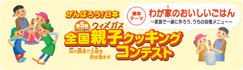 がんばろう！日本　第5回ウィズガス全国親子クッキングコンテスト　炎の調理で五感を研ぎ澄ます　募集テーマ　わが家のおいしいごはん～家族で一緒に作ろう、うちの自慢メニュー～