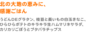 北の大地の恵みに、感謝ごはん（うどんDEグラタン、枝豆と長いもの白玉きなこ、ひらひらポテトのキラキラ生ハムマリネサラダ、カリカリごぼうとブタバラチップス）