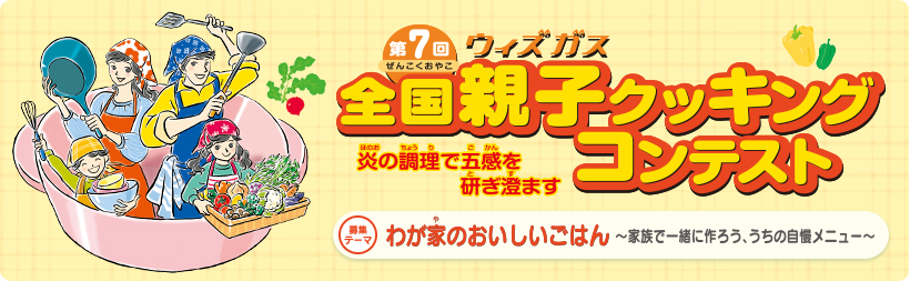 第7回ウィズガス全国親子クッキングコンテスト　炎の調理で五感を研ぎ澄ます　募集テーマ　わが家のおいしいごはん～家族で一緒に作ろう、うちの自慢メニュー～