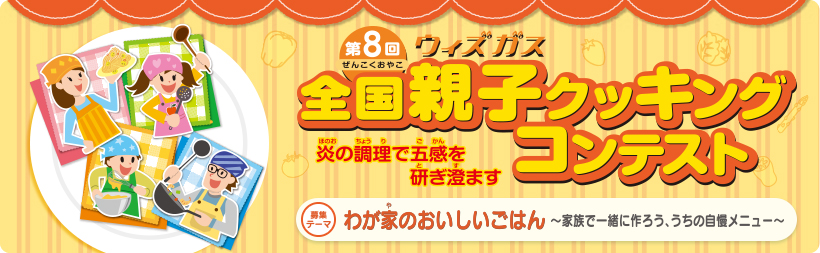 第8回ウィズガス全国親子クッキングコンテスト　炎の調理で五感を研ぎ澄ます　募集テーマ　わが家のおいしいごはん～家族で一緒に作ろう、うちの自慢メニュー～