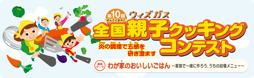 第10回ウィズガス全国親子クッキングコンテスト　炎の調理で五感を研ぎ澄ます　募集テーマ　わが家のおいしいごはん～家族で一緒に作ろう、うちの自慢メニュー～