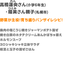 高橋さん親子（札幌町）【野菜が主役!育ち盛りバンザイレシピ!】鳥肉の塩こうじ焼きジャーマンポテト混ぜ／ホルモンスープ／3Ｄシャキシャキ立体サラダ／焼き白菜のホタテクリームあんかぼちゃ添え／枝豆と玉子の混ぜごはん