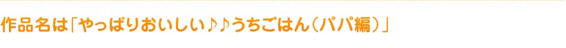 作品名は「やっぱりおいしい♪♪うちごはん（パパ編）」